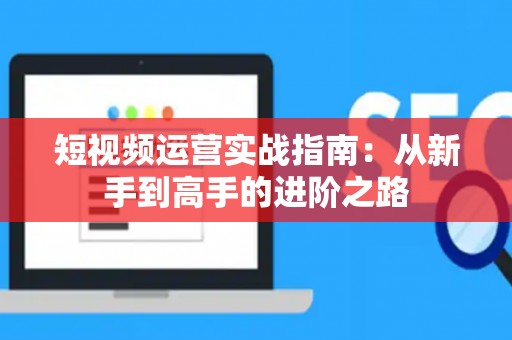 短视频运营实战指南：从新手到高手的进阶之路